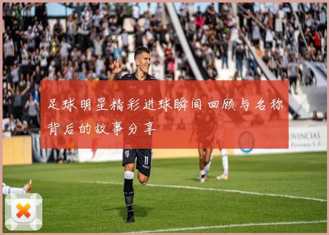 足球明星精彩进球瞬间回顾与名称背后的故事分享