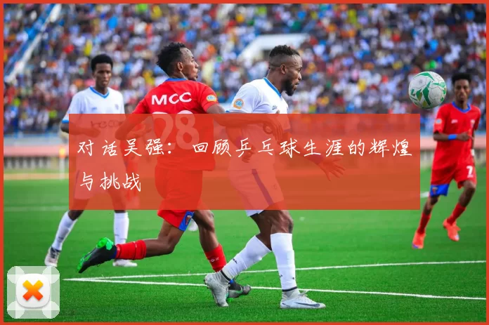 对话吴强：回顾乒乓球生涯的辉煌与挑战