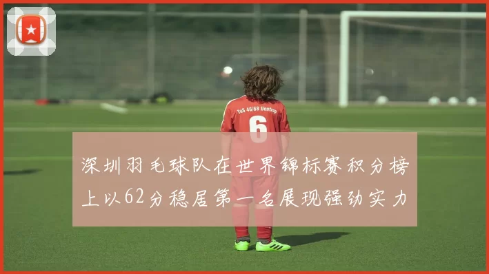 深圳羽毛球队在世界锦标赛积分榜上以62分稳居第一名展现强劲实力