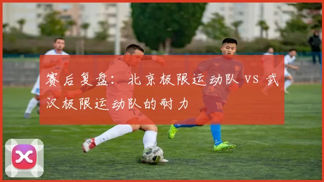 赛后复盘：北京极限运动队 vs 武汉极限运动队的耐力