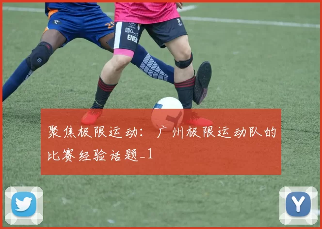 聚焦极限运动：广州极限运动队的比赛经验话题_1