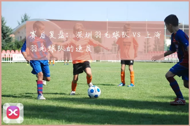 赛后复盘：深圳羽毛球队 vs 上海羽毛球队的速度