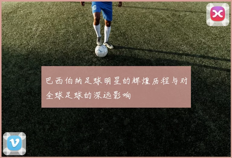 巴西伯纳足球明星的辉煌历程与对全球足球的深远影响